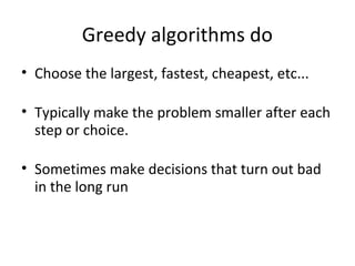 Greedy algorithms do
• Choose the largest, fastest, cheapest, etc...

• Typically make the problem smaller after each
  step or choice.

• Sometimes make decisions that turn out bad
  in the long run
 