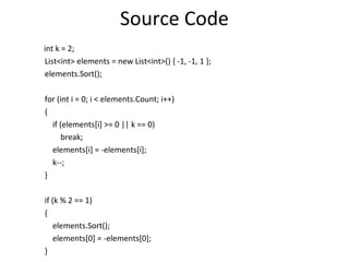 Source Code
int k = 2;
List<int> elements = new List<int>() { -1, -1, 1 };
elements.Sort();

for (int i = 0; i < elements.Count; i++)
{
  if (elements[i] >= 0 || k == 0)
     break;
  elements[i] = -elements[i];
  k--;
}

if (k % 2 == 1)
{
    elements.Sort();
    elements[0] = -elements[0];
}
 