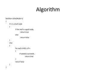 Algorithm
boolean solve(Node n)
{
    if n is a leaf node
    {
               if the leaf is a goal node,
                        return true
               else
                        return false
    }
    else
    {
               for each child c of n
               {
                      if solve(c) succeeds,
                              return true
               }
               return false
    }
}
 