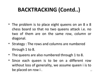 BACKTRACKING (Contd..)

• The problem is to place eight queens on an 8 x 8
  chess board so that no two queens attack i.e. no
  two of them are on the same row, column or
  diagonal.
• Strategy : The rows and columns are numbered
  through 1 to 8.
• The queens are also numbered through 1 to 8.
• Since each queen is to be on a different row
  without loss of generality, we assume queen i is to
  be placed on row i .                               87
 