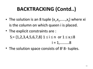 BACKTRACKING (Contd..)
• The solution is an 8 tuple (x1,x2,.....,x8) where xi
  is the column on which queen i is placed.
• The explicit constraints are :
   Si = {1,2,3,4,5,6,7,8} 1 ≤ i ≤ n or 1 ≤ xi ≤ 8
                                i = 1,.........8
• The solution space consists of 88 8- tuples.



                                                         88
 