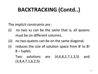 BACKTRACKING (Contd..)

The implicit constraints are :
(i) no two xis can be the same that is, all queens
     must be on different columns.
(ii) no two queens can be on the same diagonal.
(i) reduces the size of solution space from 88 to 8!
     8 – tuples.
     Two solutions are (4,6,8,2,7,1,3,5) and
     (3,8,4,7,1,6,2,5)

                                                       89
 