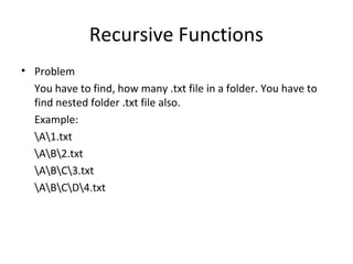 Recursive Functions
• Problem
  You have to find, how many .txt file in a folder. You have to
  find nested folder .txt file also.
  Example:
  A1.txt
  AB2.txt
  ABC3.txt
  ABCD4.txt
 