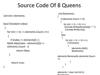 Source Code Of 8 Queens
                                               void Backtrack()
List<int> elements;                           {
                                                 if (elements.Count == 8)
                                                 {
bool Check(int index)                                 for (int i = 0; i < 8; i++)
 {                                                     Console.Write(elements[i] + " ");
                                                        Console.WriteLine();
   for (int i = 0; i < elements.Count; i++)       }
    {                                             else
                                                   {
        if (index == elements[i] ||                     for (int i = 0; i < 8; i++)
   Math.Abs(index - elements[i]) ==                        if (Check(i))
                                                            {
   elements.Count - i)
                                                                 elements.Add(i);
              return false;                                      Backtrack();
      }
                                              elements.RemoveAt( elements.Count -
                                              1);
                                                         }
       return true;
                                                    }
}                                                 }

                                              elements = new List<int>();
 
