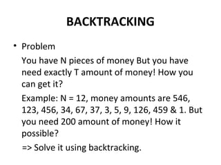 BACKTRACKING
• Problem
  You have N pieces of money But you have
  need exactly T amount of money! How you
  can get it?
  Example: N = 12, money amounts are 546,
  123, 456, 34, 67, 37, 3, 5, 9, 126, 459 & 1. But
  you need 200 amount of money! How it
  possible?
  => Solve it using backtracking.
 