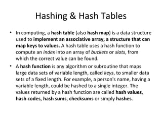 Hashing & Hash Tables
• In computing, a hash table (also hash map) is a data structure
  used to implement an associative array, a structure that can
  map keys to values. A hash table uses a hash function to
  compute an index into an array of buckets or slots, from
  which the correct value can be found.
• A hash function is any algorithm or subroutine that maps
  large data sets of variable length, called keys, to smaller data
  sets of a fixed length. For example, a person's name, having a
  variable length, could be hashed to a single integer. The
  values returned by a hash function are called hash values,
  hash codes, hash sums, checksums or simply hashes.
 