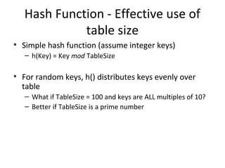 Hash Function - Effective use of
             table size
• Simple hash function (assume integer keys)
   – h(Key) = Key mod TableSize

• For random keys, h() distributes keys evenly over
  table
   – What if TableSize = 100 and keys are ALL multiples of 10?
   – Better if TableSize is a prime number
 