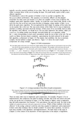 typically can solve practical problems in linear time. That is, the cost of running the algorithm is
within a constant factor of the cost of reading the input. We could hardly expect to find a more
efficient algorithm.
We immediately come to the question of whether or not we can find an algorithm that
has guaranteedlinear performance. This question is an extremely difficult one that plagued
researchers for many years (see Section 2.7). There are a number of easy ways to improve the
weighted quick-union algorithm further. Ideally, we would like every node to link directly to the
root of its tree, but we do not want to pay the price of changing a large number of links, as we
did in the quick-union algorithm. We can approach the ideal simply by making all the nodes that
we do examine link to the root. This step seems drastic at first blush, but it is easy to implement,
and there is nothing sacrosanct about the structure of these trees: If we can modify them to make
the algorithm more efficient, we should do so. We can easily implement this method, called path
compression , by adding another pass through each path during the union operation, setting
the id entry corresponding to each vertex encountered along the way to link to the root. The net
result is to flatten the trees almost completely, approximating the ideal achieved by the quick-
find algorithm, as illustrated in Figure 1.9. The analysis that establishes this fact is extremely
complex, but the method is simple and effective. Figure 1.11 shows the result of path
compression for a large example.
Figure 1.9. Path compression
We can make paths in the trees even shorter by simply making all the objects that we touch point to the root of the
new tree for the union operation, as shown in these two examples. The example at the top shows the result
corresponding to Figure 1.7 . For short paths,path compression has no effect, but when we process the pair 1 6 ,
we make 1 , 5 , and 6 all point to 3 and get a tree flatter than the one in Figure 1.7 . The example at the bottom
shows the result corresponding to Figure 1.8 . Paths that are longer than one or two links can develop in the trees,
but whenever we traverse them, we flatten them. Here, when we process the pair 6 8 , we flatten the tree by
making 4 , 6 , and 8 all point to .
Figure 1.11. A large example of the effect of path compression
This sequence depicts the result of processing random pairs from100 objects with the weighted quick-union
algorithm with path compression. All but two of the nodes in the tree are one or two steps fromthe root.
There are many other ways to implement path compression. For example, Program 1.4 is an
implementation that compresses the paths by making each link skip to the next node in the path
on the way up the tree, as depicted in Figure 1.10. This method is slightly easier to implement
than full path compression (see Exercise 1.16), and achieves the same net result. We refer to this
variant as weighted quick-union with path compression by halving . Which of these methods is the more
effective? Is the savings achieved worth the extra time required to implement path compression?
Is there some other technique that we should consider? To answer these questions, we need to
look more carefully at the algorithms and implementations. We shall return to this topic in
Chapter 2, in the context of our discussion of basic approaches to the analysis of algorithms.
 