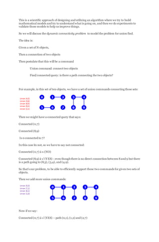 This is a scientific approach of designing and utilizing an algorithm where we try to build
mathematical models and try to understand what is going on, and then we do experiments to
validate those models to help us improve things.
So we will discuss the dynamic connectivity problem to model the problem for union find.
The idea is:
Given a set of N objects,
Then a connection of two objects
Then postulate that this will be a command
Union command: connect two objects
Find/connected query: is there a path connecting the two objects?
For example, in this set of ten objects, we have a set of union commands connecting those sets:
Then we might have a connected query that says:
Connected (0,7)
Connected (8,9)
Is 0 connected to 7?
In this case its not, so we have to say not connected:
Connected (0,7) à x (NO)
Connected (8,9) à √ (YES) - even though there is no direct connection between 8and 9 but there
is a path going to (8,3), (3,4), and (4,9).
So that’s our problem, to be able to efficiently support these two commands for given two sets of
objects.
Then we add more union commands:
Now if we say:
Connected (0,7) à √ (YES) – path (0,1), (1,2) and (2,7)
 