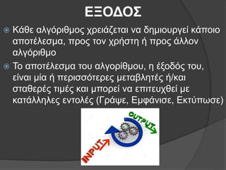 ΕΞΟΔΟΣ
 Κάθε αλγόριθμος χρειάζεται να δημιουργεί κάποιο
αποτέλεσμα, προς τον χρήστη ή προς άλλον
αλγόριθμο
 Το αποτέλεσμα του αλγορίθμου, η έξοδός του,
είναι μία ή περισσότερες μεταβλητές ή/και
σταθερές τιμές και μπορεί να επιτευχθεί με
κατάλληλες εντολές (Γράψε, Εμφάνισε, Εκτύπωσε)
 