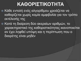 ΚΑΘΟΡΙΣΤΙΚΟΤΗΤΑ
 Κάθε εντολή ενός αλγορίθμου χρειάζεται να
καθορίζεται χωρίς καμία αμφιβολία για τον τρόπο
εκτέλεσής της
 Κατά τη διαίρεση δύο ακεραίων αριθμών, το
χαρακτηριστικό της καθοριστικότητας ικανοποιείται
αν έχει ληφθεί υπόψη και η περίπτωση που ο
διαιρέτης είναι μηδέν
 