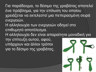 Για παράδειγμα, το δέσιμο της γραβάτας αποτελεί
ένα πρόβλημα, για την επίλυση του οποίου
χρειάζεται να εκτελεστεί μια πεπερασμένη σειρά
ενεργειών.
Η αλληλουχία των ενεργειών οδηγεί στο
επιθυμητό αποτέλεσμα.
Η αλληλουχία δεν είναι απαραίτητα μοναδική για
την επίτευξη αυτού, αφού,
υπάρχουν και άλλοι τρόποι
για το δέσιμο της γραβάτας.
 