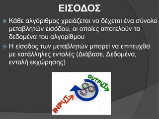 ΕΙΣΟΔΟΣ
 Κάθε αλγόριθμος χρειάζεται να δέχεται ένα σύνολο
μεταβλητών εισόδου, οι οποίες αποτελούν τα
δεδομένα του αλγορίθμου
 Η είσοδος των μεταβλητών μπορεί να επιτευχθεί
με κατάλληλες εντολές (Διάβασε, Δεδομένα,
εντολή εκχώρησης)
 