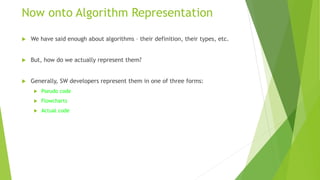 Now onto Algorithm Representation
 We have said enough about algorithms – their definition, their types, etc.
 But, how do we actually represent them?
 Generally, SW developers represent them in one of three forms:
 Pseudo code
 Flowcharts
 Actual code
 