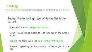 Strategy
There are many strategies for solving this problem. We demonstrate a simple one:
Repeat the following steps while the list is un-
sorted:
Start with the first object in the list
Swap it with the one next to it if they are in the wrong
order
Repeat the same with the next to the first object
Keep on repeating until you reach the last object in the
list
 