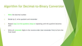 Algorithm for Decimal-to-Binary Conversion
1. Write the decimal number
2. Divide by 2; write quotient and remainder
3. Repeat step 2 on the quotient; keep on repeating until the quotient becomes
zero
4. Write all remainder digits in the reverse order (last remainder first) to form the
final result
 