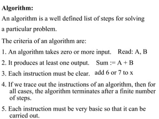 Algorithm:
An algorithm is a well defined list of steps for solving
a particular problem.
The criteria of an algorithm are:
1. An algorithm takes zero or more input.
2. It produces at least one output. Sum := A + B
3. Each instruction must be clear.
4. If we trace out the instructions of an algorithm, then for
all cases, the algorithm terminates after a finite number
of steps.
5. Each instruction must be very basic so that it can be
carried out.
Read: A, B
add 6 or 7 to x
 
