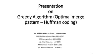 Presentation
on
Greedy Algorithm (Optimal merge
pattern – Huffman coding)
Md. Monirul Alom - 162422011 (Group Leader)
Md. Moshiur Rahman Khan - 162422507
Md. Jahangir Alam - 162422004
Md. Rokan Uzzaman - 163432024
Md. Sanowar Hossain - 163432021
Md. Raisul Islam Ripon - 163432027
1
 