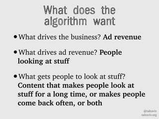 @talraviv
talraviv.org
What does the
algorithm want
?What drives the business? Ad revenue
?What drives ad revenue? People
looking at stuff
?What gets people to look at stuff?
Content that makes people look at
stuff for a long time, or makes people
come back often, or both
 