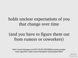 @talraviv
talraviv.org
holds unclear expectations of you
that change over time
(and you have to figure them out
from rumors or coworkers)
https://www.theverge.com/2017/8/30/16222850/youtube-google-
brain-algorithm-video-recommendation-personalized-feed
 