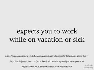 @talraviv
talraviv.org
expects you to work
while on vacation or sick
https://creatoracademy.youtube.com/page/lesson/trendsetter#strategies-zippy-link-1
http://techtipswithtea.com/youtube-tips/consistency-really-matter-youtube/
https://www.youtube.com/watch?v=wVJ6Gp6L6rA
 