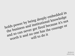 @talraviv
talraviv.org
holds power by being deeply embedded in
the business and institutional knowledge
and so can never get fired because its not
worth it and no one has the courage or
will to do it
 
