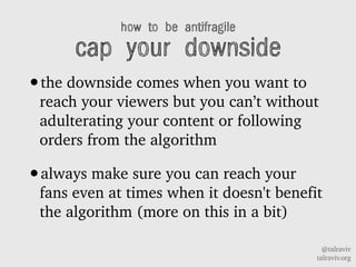 @talraviv
talraviv.org
how to be antifragile
cap your downside
?the downside comes when you want to
reach your viewers but you cant without
adulterating your content or following
orders from the algorithm
?always make sure you can reach your
fans even at times when it doesn't benefit
the algorithm (more on this in a bit)
 