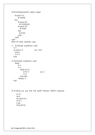 By: R.Logarajah (B.Sc., Dip-in-Ed.)
12.Nghypf;FwpKiwapd; $w;iw fUJf.
If (mark>75)
R=GOOD
Else
If (mark>50)
R=AVERAGE
If (mark>35)
R=PASS
Else
R=FAIL
endif
endif
endif
Mark=50 vdpd; ntspaPL ahJ?
13. Nghypf;Fwp tUtpisT ahJ?
n=1
do while n<5 ans : 1234
print n
n=n+1
loop
14. Nghypf;Fwp tUtpisT ahJ?
Begin
X=1
Y=1
While (X=Y)
Z=X+Y ans: 2
Y=Z
End while
Display Z
End
15. N vd;gJ xU KO vz; khwp Mapd; gpd;tUk; gzpnra; FwpKiw
N=10
M=6
Do while N>5
N=N-1
Loop
Print (M+N)
 