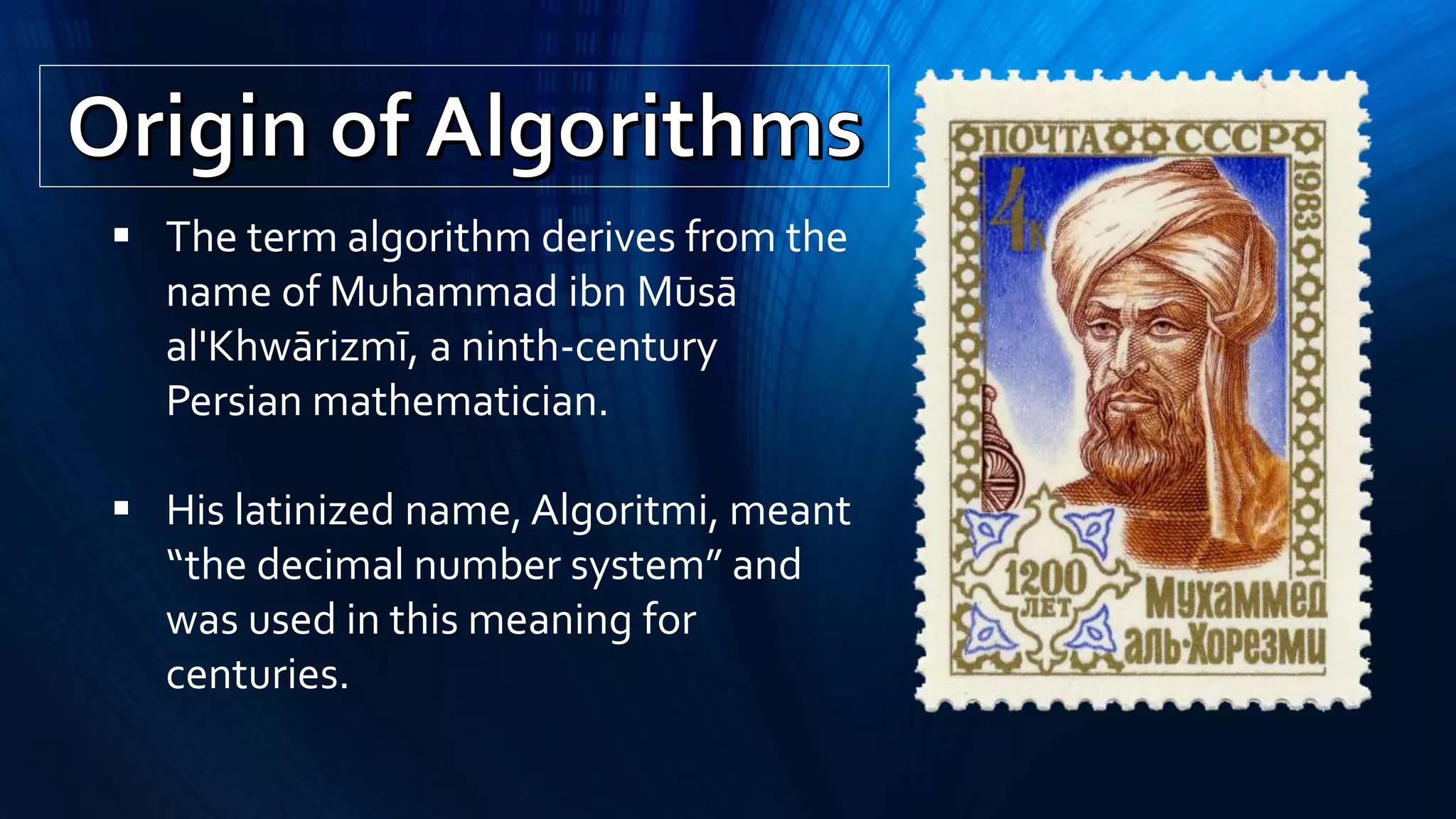  The term algorithm derives from the
name of Muhammad ibn Mūsā
al'Khwārizmī, a ninth-century
Persian mathematician.
 His latinized name, Algoritmi, meant
“the decimal number system” and
was used in this meaning for
centuries.
 