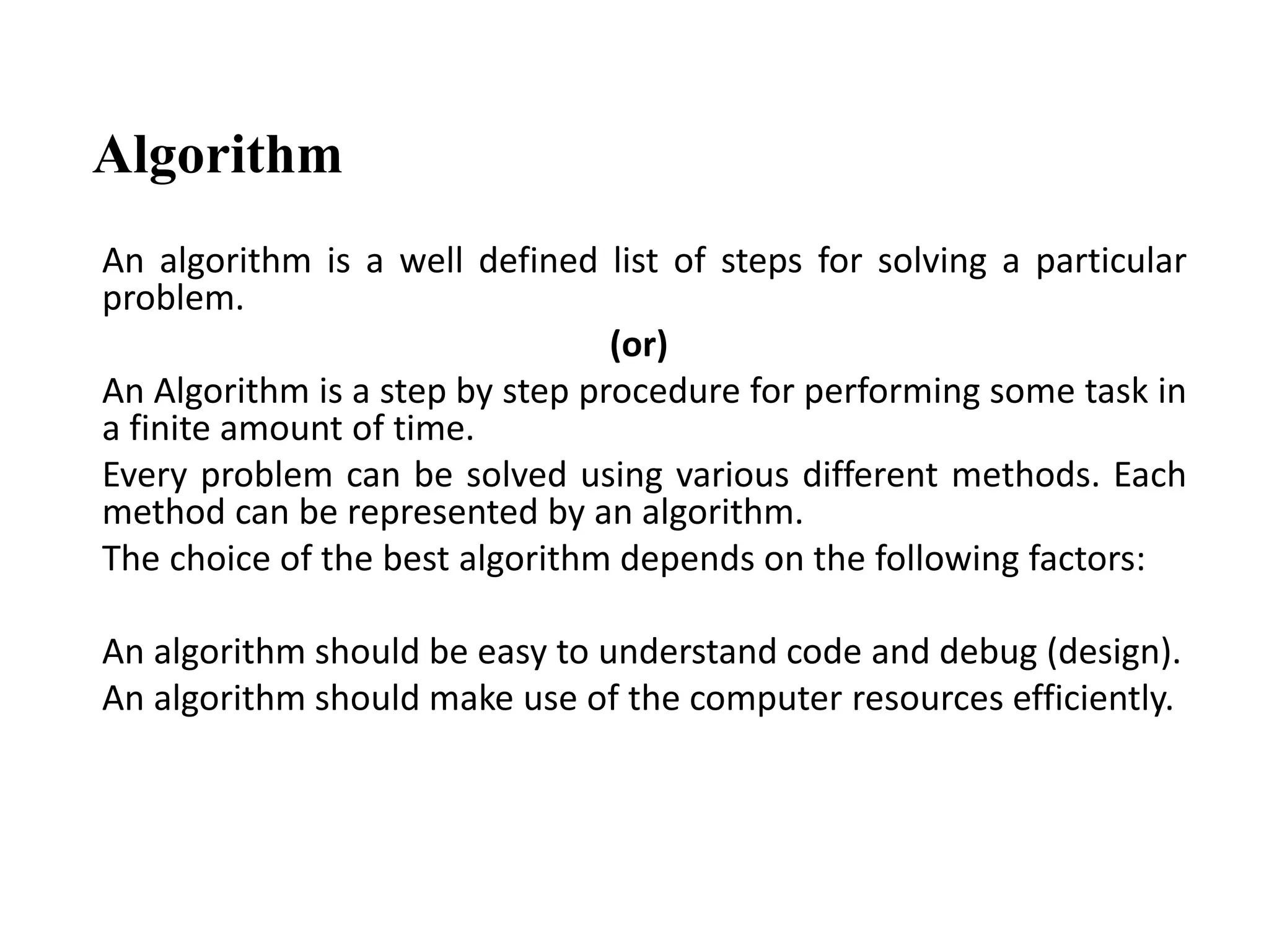 Algorithm
An algorithm is a well defined list of steps for solving a particular
problem.
(or)
An Algorithm is a step by step procedure for performing some task in
a finite amount of time.
Every problem can be solved using various different methods. Each
method can be represented by an algorithm.
The choice of the best algorithm depends on the following factors:
An algorithm should be easy to understand code and debug (design).
An algorithm should make use of the computer resources efficiently.
 
