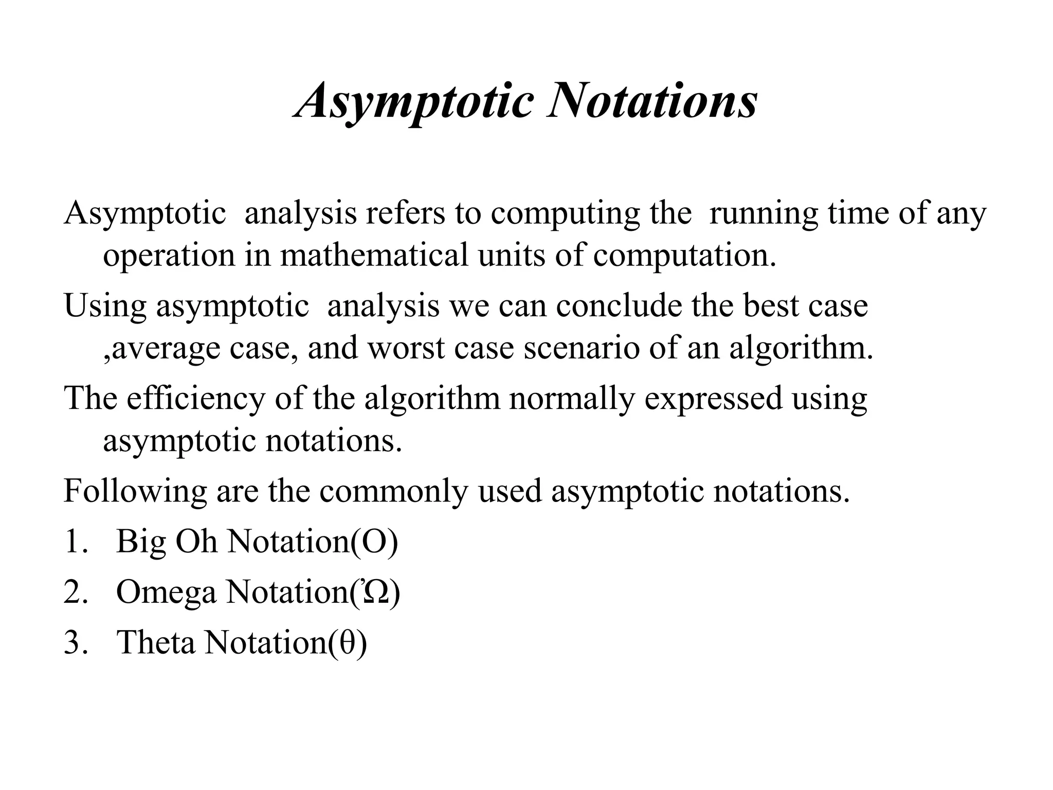 Asymptotic Notations
Asymptotic analysis refers to computing the running time of any
operation in mathematical units of computation.
Using asymptotic analysis we can conclude the best case
,average case, and worst case scenario of an algorithm.
The efficiency of the algorithm normally expressed using
asymptotic notations.
Following are the commonly used asymptotic notations.
1. Big Oh Notation(O)
2. Omega Notation(Ὠ)
3. Theta Notation(θ)
 