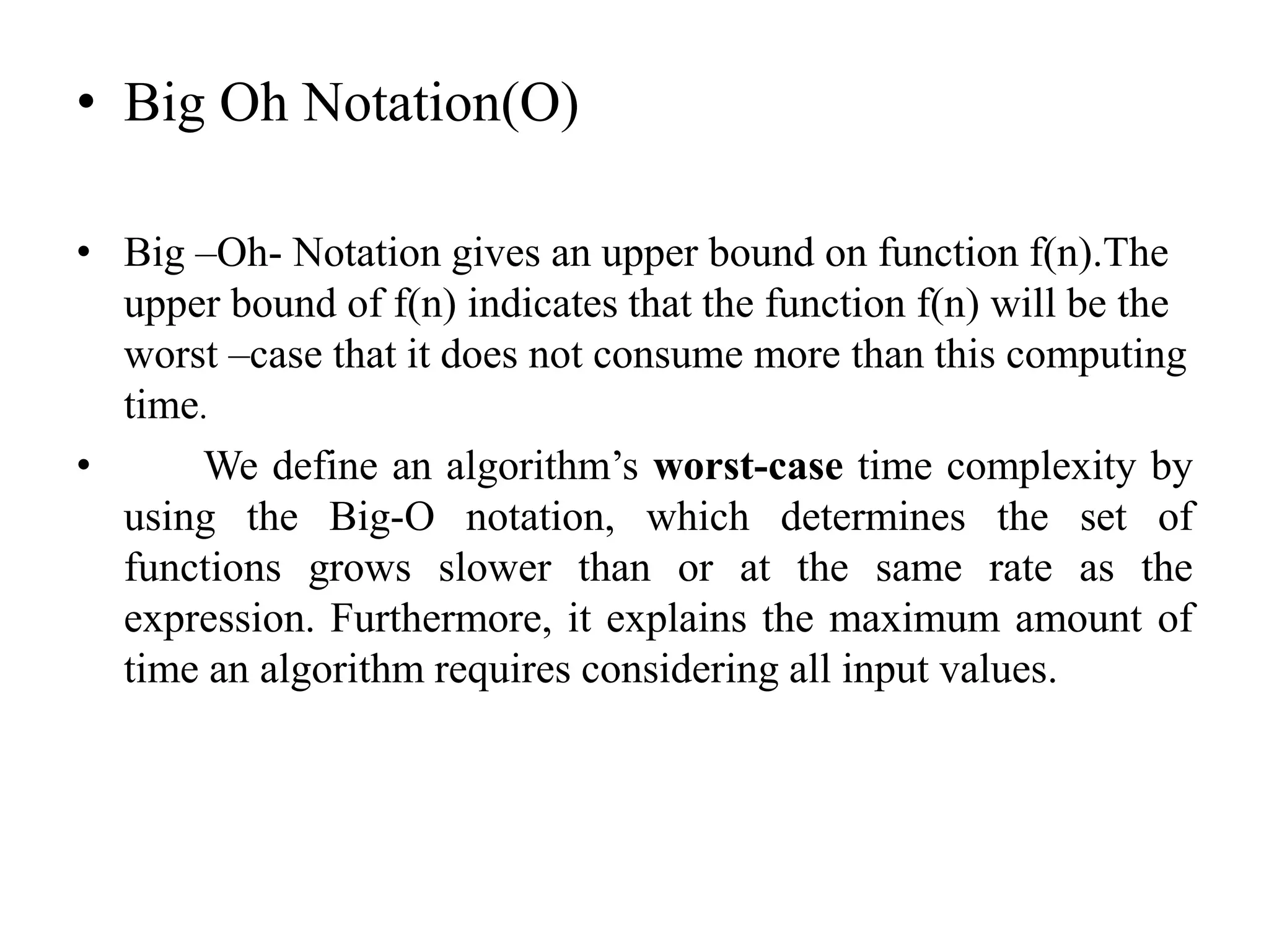• Big Oh Notation(O)
• Big –Oh- Notation gives an upper bound on function f(n).The
upper bound of f(n) indicates that the function f(n) will be the
worst –case that it does not consume more than this computing
time.
• We define an algorithm’s worst-case time complexity by
using the Big-O notation, which determines the set of
functions grows slower than or at the same rate as the
expression. Furthermore, it explains the maximum amount of
time an algorithm requires considering all input values.
 