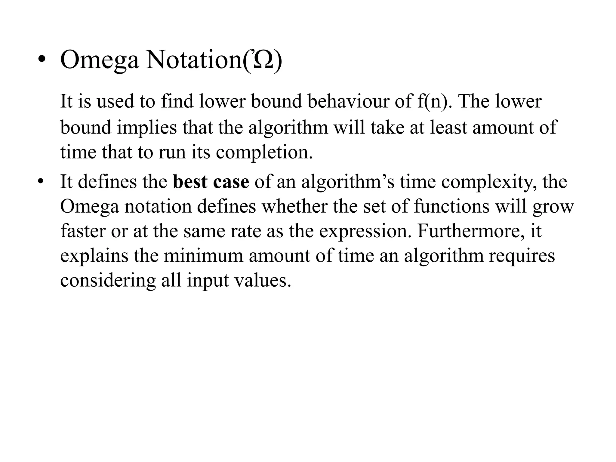 • Omega Notation(Ὠ)
It is used to find lower bound behaviour of f(n). The lower
bound implies that the algorithm will take at least amount of
time that to run its completion.
• It defines the best case of an algorithm’s time complexity, the
Omega notation defines whether the set of functions will grow
faster or at the same rate as the expression. Furthermore, it
explains the minimum amount of time an algorithm requires
considering all input values.
 