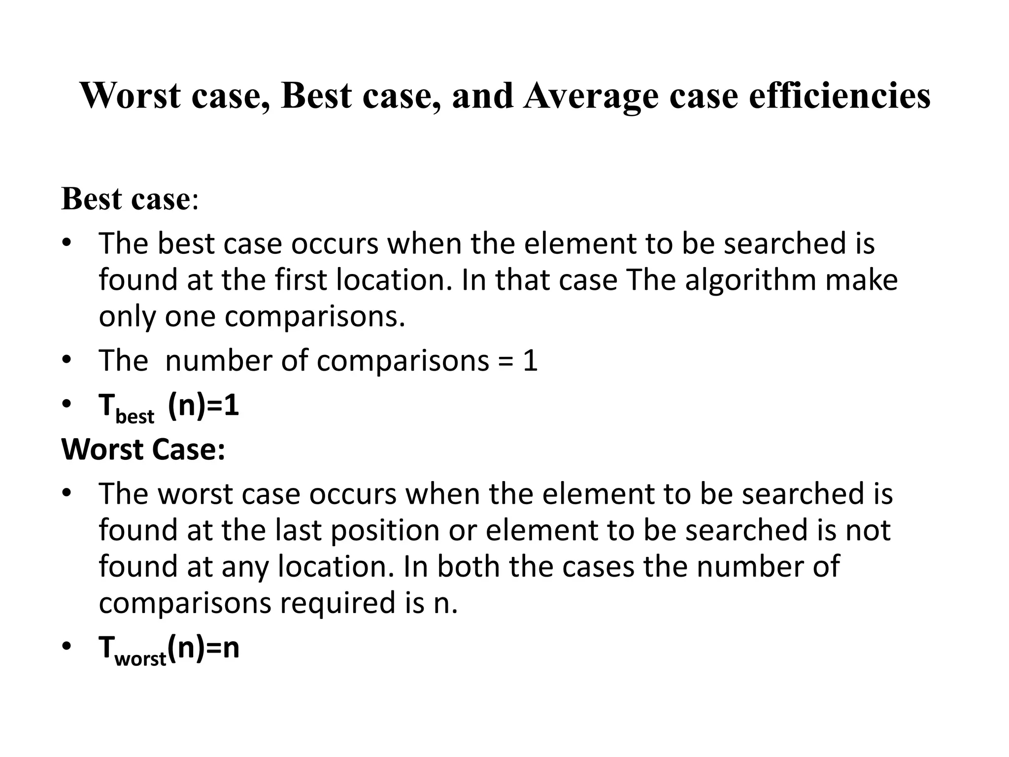 Worst case, Best case, and Average case efficiencies
Best case:
• The best case occurs when the element to be searched is
found at the first location. In that case The algorithm make
only one comparisons.
• The number of comparisons = 1
• Tbest (n)=1
Worst Case:
• The worst case occurs when the element to be searched is
found at the last position or element to be searched is not
found at any location. In both the cases the number of
comparisons required is n.
• Tworst(n)=n
 