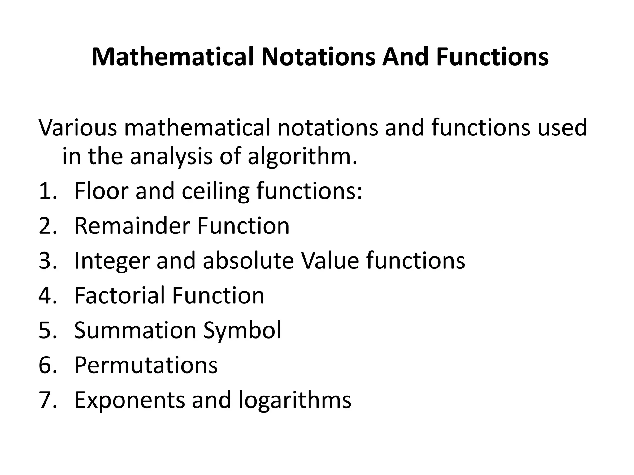 Mathematical Notations And Functions
Various mathematical notations and functions used
in the analysis of algorithm.
1. Floor and ceiling functions:
2. Remainder Function
3. Integer and absolute Value functions
4. Factorial Function
5. Summation Symbol
6. Permutations
7. Exponents and logarithms
 