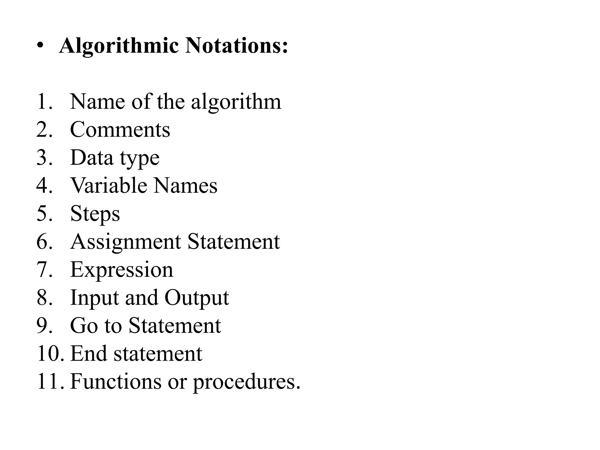 • Algorithmic Notations:
1. Name of the algorithm
2. Comments
3. Data type
4. Variable Names
5. Steps
6. Assignment Statement
7. Expression
8. Input and Output
9. Go to Statement
10. End statement
11. Functions or procedures.
 