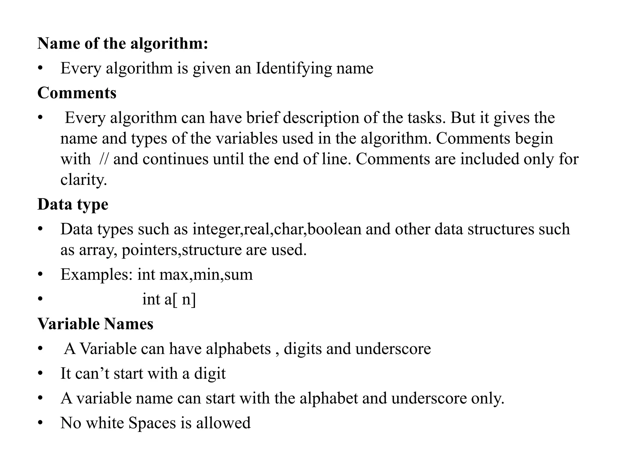 Name of the algorithm:
• Every algorithm is given an Identifying name
Comments
• Every algorithm can have brief description of the tasks. But it gives the
name and types of the variables used in the algorithm. Comments begin
with // and continues until the end of line. Comments are included only for
clarity.
Data type
• Data types such as integer,real,char,boolean and other data structures such
as array, pointers,structure are used.
• Examples: int max,min,sum
• int a[ n]
Variable Names
• A Variable can have alphabets , digits and underscore
• It can’t start with a digit
• A variable name can start with the alphabet and underscore only.
• No white Spaces is allowed
 