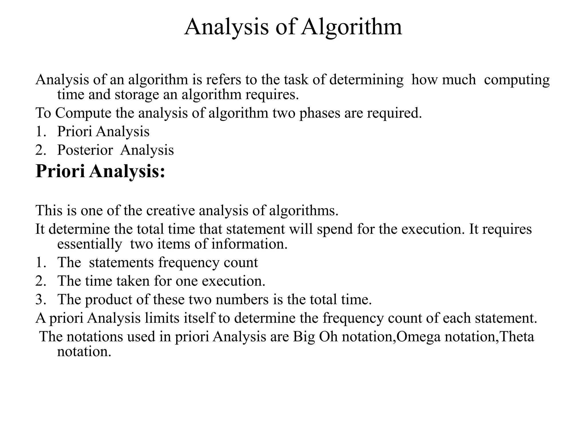 Analysis of Algorithm
Analysis of an algorithm is refers to the task of determining how much computing
time and storage an algorithm requires.
To Compute the analysis of algorithm two phases are required.
1. Priori Analysis
2. Posterior Analysis
Priori Analysis:
This is one of the creative analysis of algorithms.
It determine the total time that statement will spend for the execution. It requires
essentially two items of information.
1. The statements frequency count
2. The time taken for one execution.
3. The product of these two numbers is the total time.
A priori Analysis limits itself to determine the frequency count of each statement.
The notations used in priori Analysis are Big Oh notation,Omega notation,Theta
notation.
 