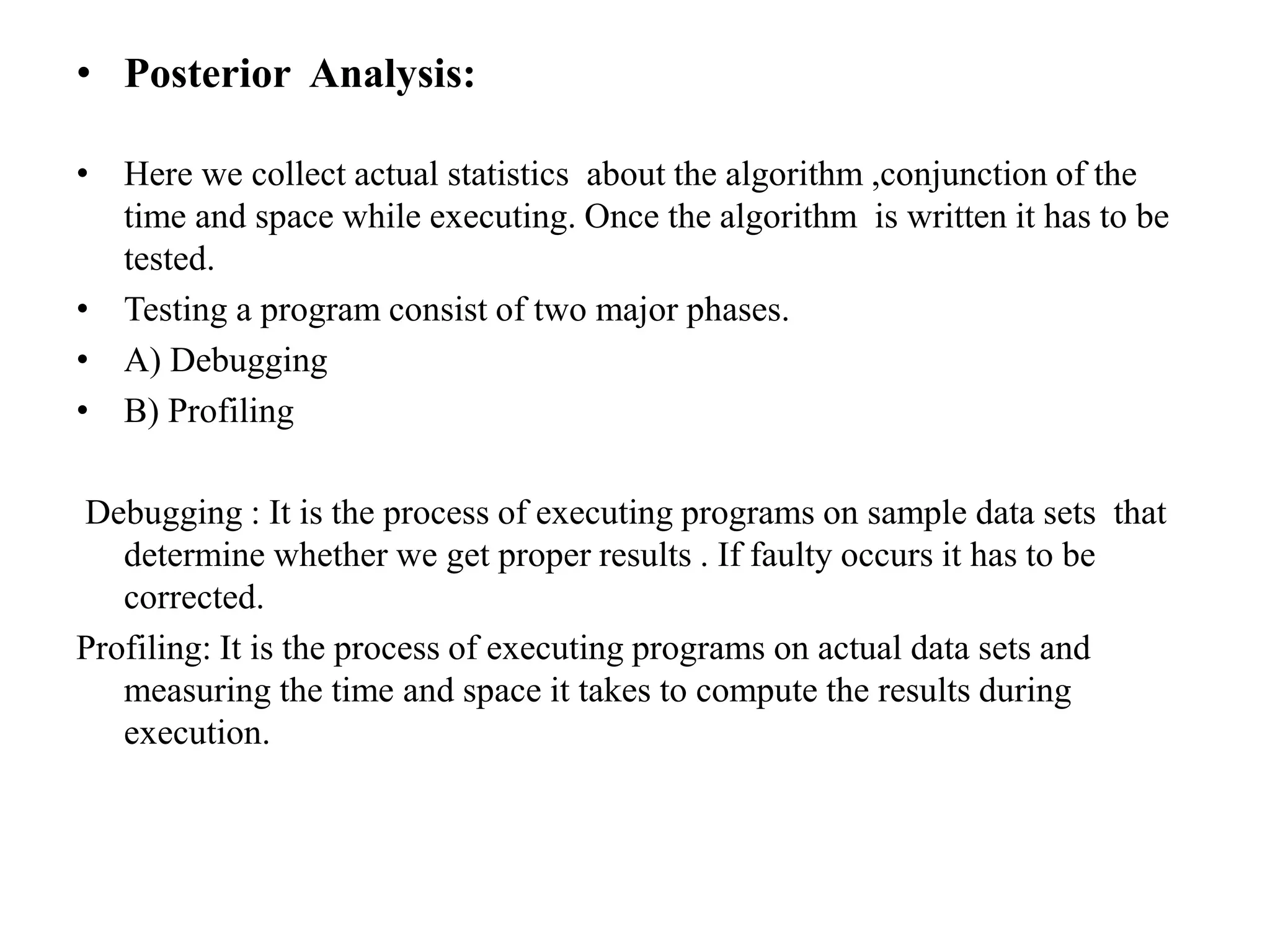 • Posterior Analysis:
• Here we collect actual statistics about the algorithm ,conjunction of the
time and space while executing. Once the algorithm is written it has to be
tested.
• Testing a program consist of two major phases.
• A) Debugging
• B) Profiling
Debugging : It is the process of executing programs on sample data sets that
determine whether we get proper results . If faulty occurs it has to be
corrected.
Profiling: It is the process of executing programs on actual data sets and
measuring the time and space it takes to compute the results during
execution.
 