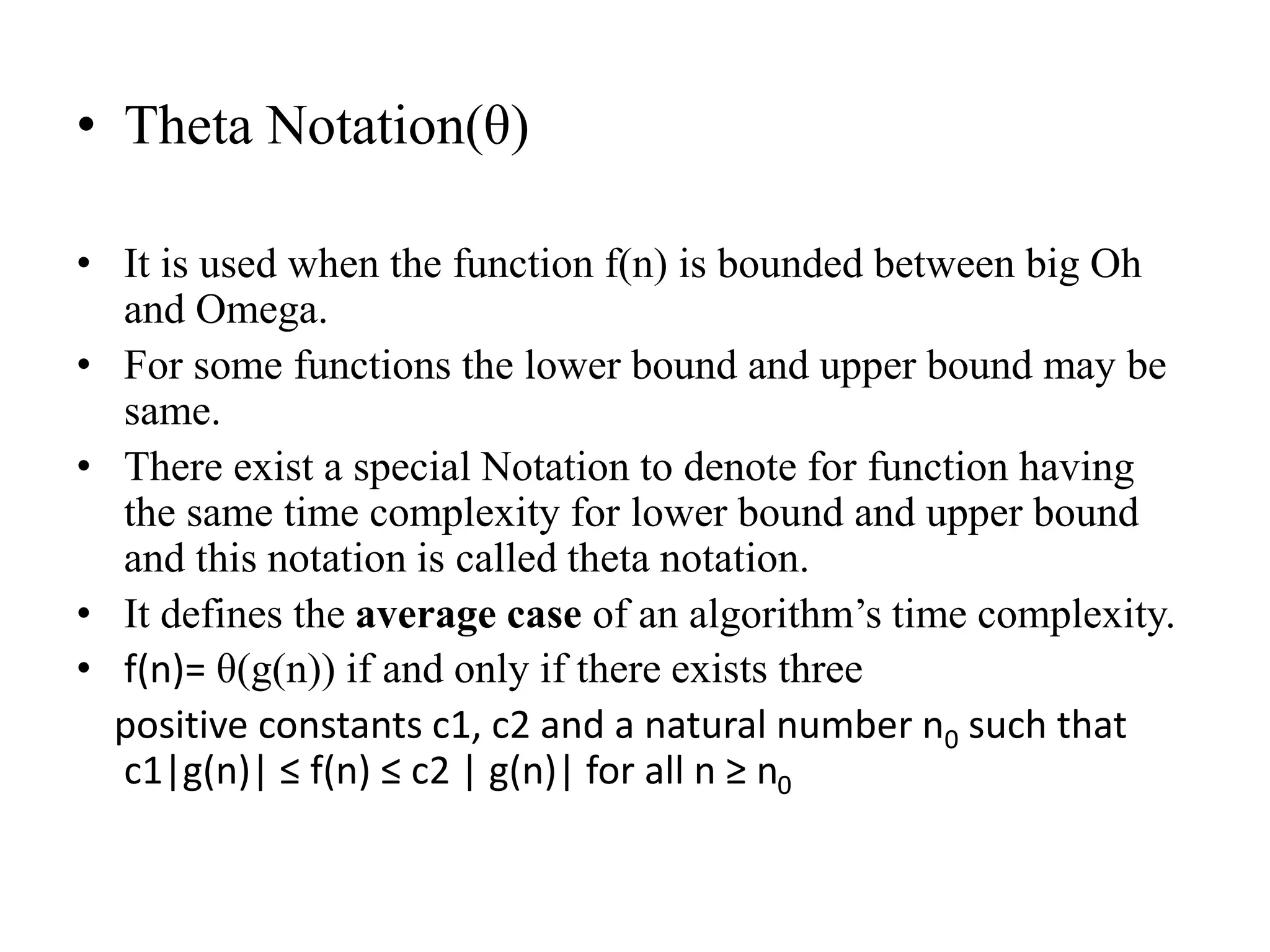 • Theta Notation(θ)
• It is used when the function f(n) is bounded between big Oh
and Omega.
• For some functions the lower bound and upper bound may be
same.
• There exist a special Notation to denote for function having
the same time complexity for lower bound and upper bound
and this notation is called theta notation.
• It defines the average case of an algorithm’s time complexity.
• f(n)= θ(g(n)) if and only if there exists three
positive constants c1, c2 and a natural number n0 such that
c1|g(n)| ≤ f(n) ≤ c2 | g(n)| for all n ≥ n0
 