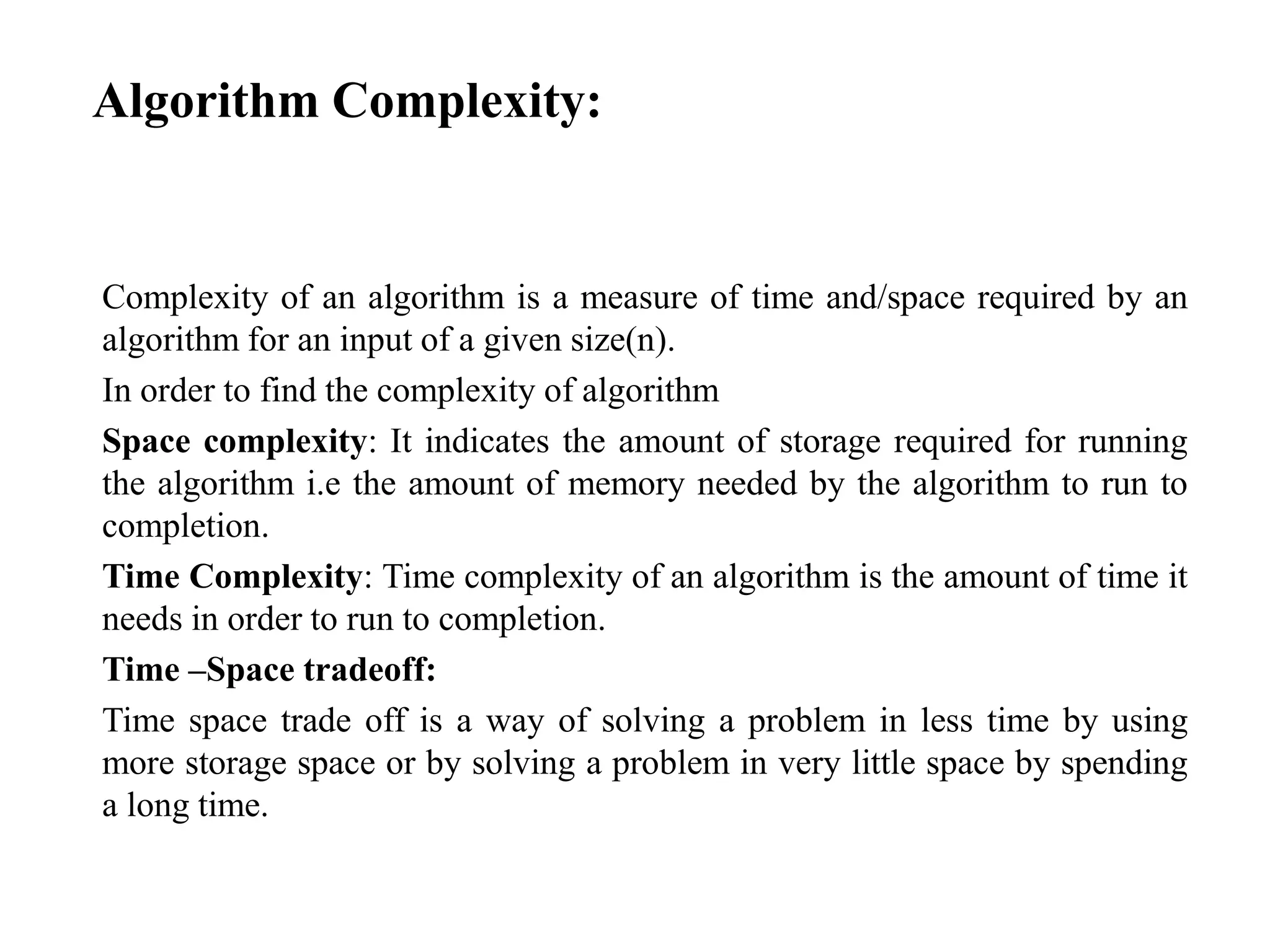 Algorithm Complexity:
Complexity of an algorithm is a measure of time and/space required by an
algorithm for an input of a given size(n).
In order to find the complexity of algorithm
Space complexity: It indicates the amount of storage required for running
the algorithm i.e the amount of memory needed by the algorithm to run to
completion.
Time Complexity: Time complexity of an algorithm is the amount of time it
needs in order to run to completion.
Time –Space tradeoff:
Time space trade off is a way of solving a problem in less time by using
more storage space or by solving a problem in very little space by spending
a long time.
 