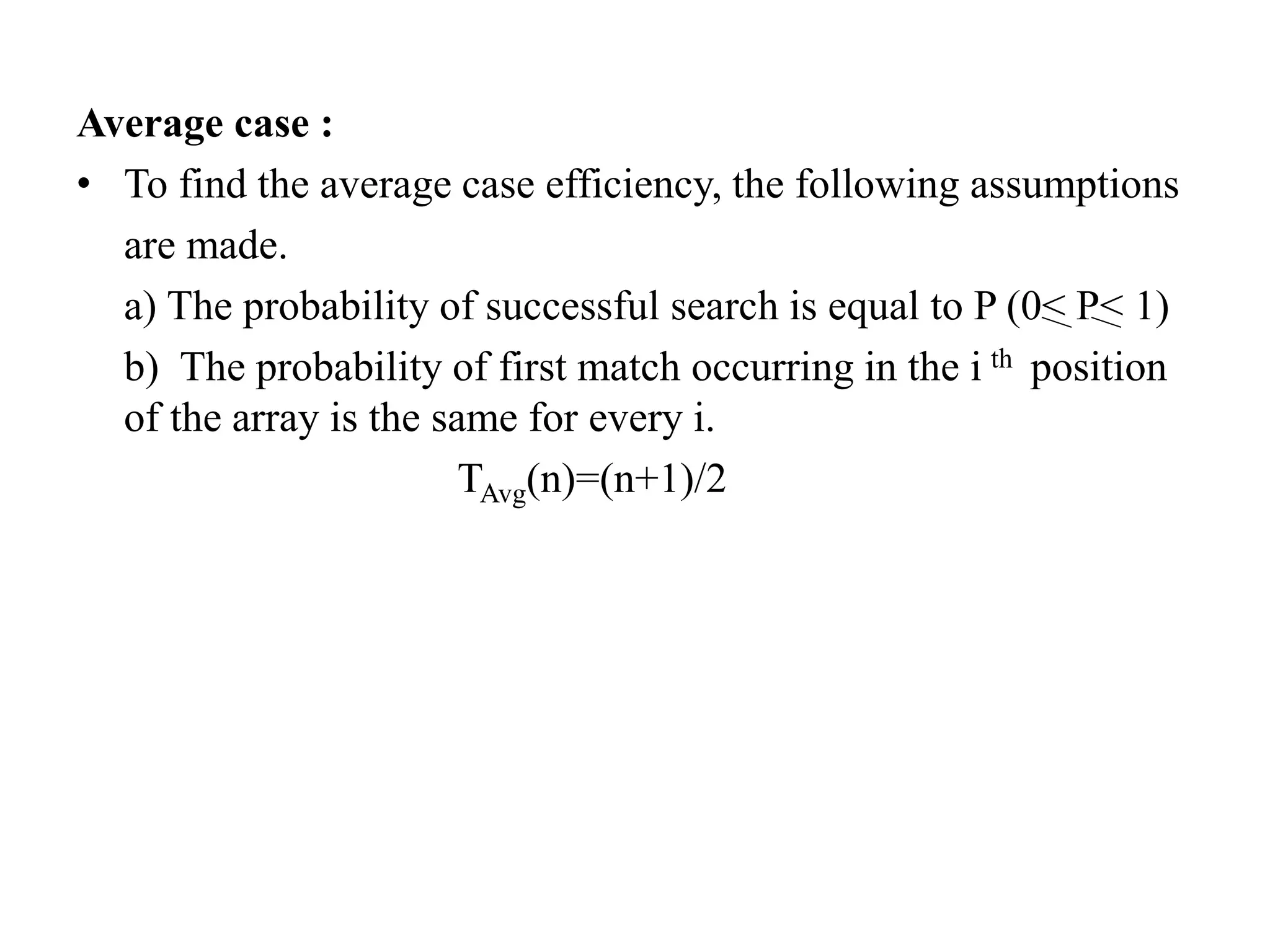 Average case :
• To find the average case efficiency, the following assumptions
are made.
a) The probability of successful search is equal to P (0< P< 1)
b) The probability of first match occurring in the i th position
of the array is the same for every i.
TAvg(n)=(n+1)/2
 