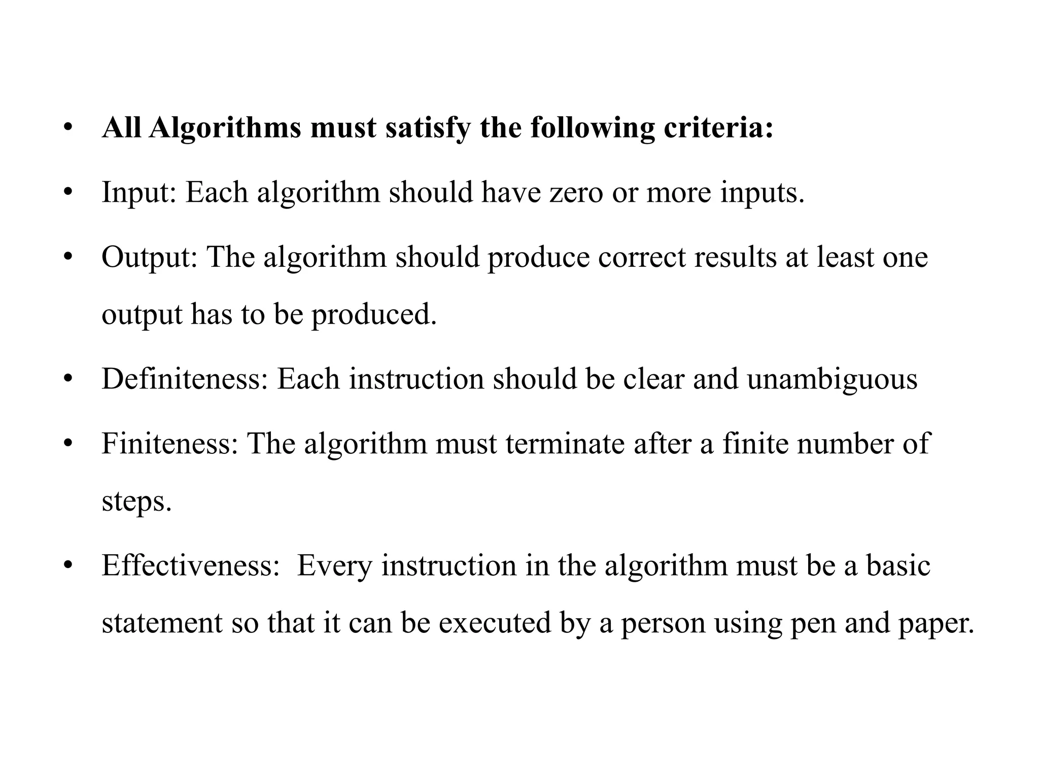 • All Algorithms must satisfy the following criteria:
• Input: Each algorithm should have zero or more inputs.
• Output: The algorithm should produce correct results at least one
output has to be produced.
• Definiteness: Each instruction should be clear and unambiguous
• Finiteness: The algorithm must terminate after a finite number of
steps.
• Effectiveness: Every instruction in the algorithm must be a basic
statement so that it can be executed by a person using pen and paper.
 