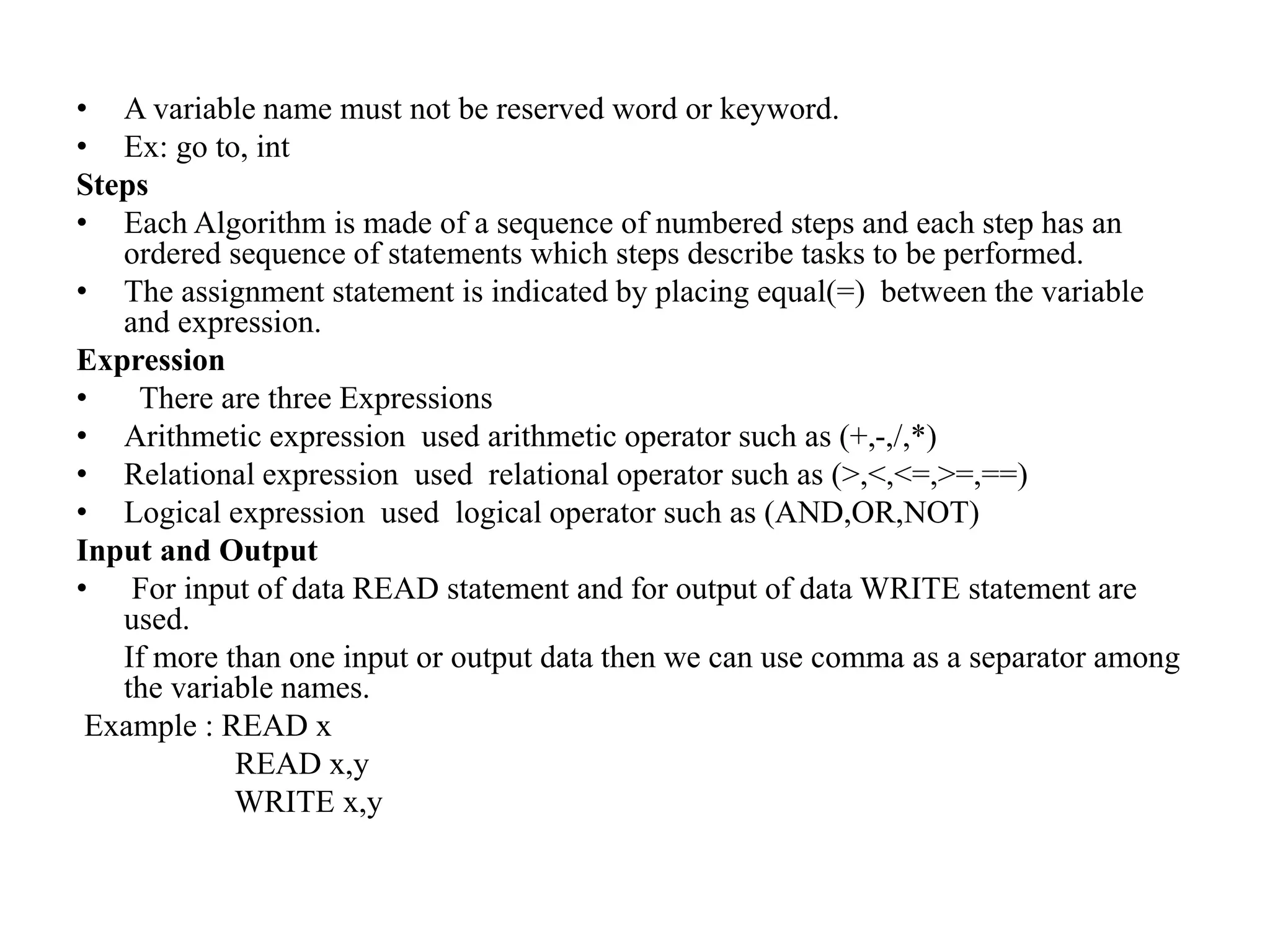 • A variable name must not be reserved word or keyword.
• Ex: go to, int
Steps
• Each Algorithm is made of a sequence of numbered steps and each step has an
ordered sequence of statements which steps describe tasks to be performed.
• The assignment statement is indicated by placing equal(=) between the variable
and expression.
Expression
• There are three Expressions
• Arithmetic expression used arithmetic operator such as (+,-,/,*)
• Relational expression used relational operator such as (>,<,<=,>=,==)
• Logical expression used logical operator such as (AND,OR,NOT)
Input and Output
• For input of data READ statement and for output of data WRITE statement are
used.
If more than one input or output data then we can use comma as a separator among
the variable names.
Example : READ x
READ x,y
WRITE x,y
 