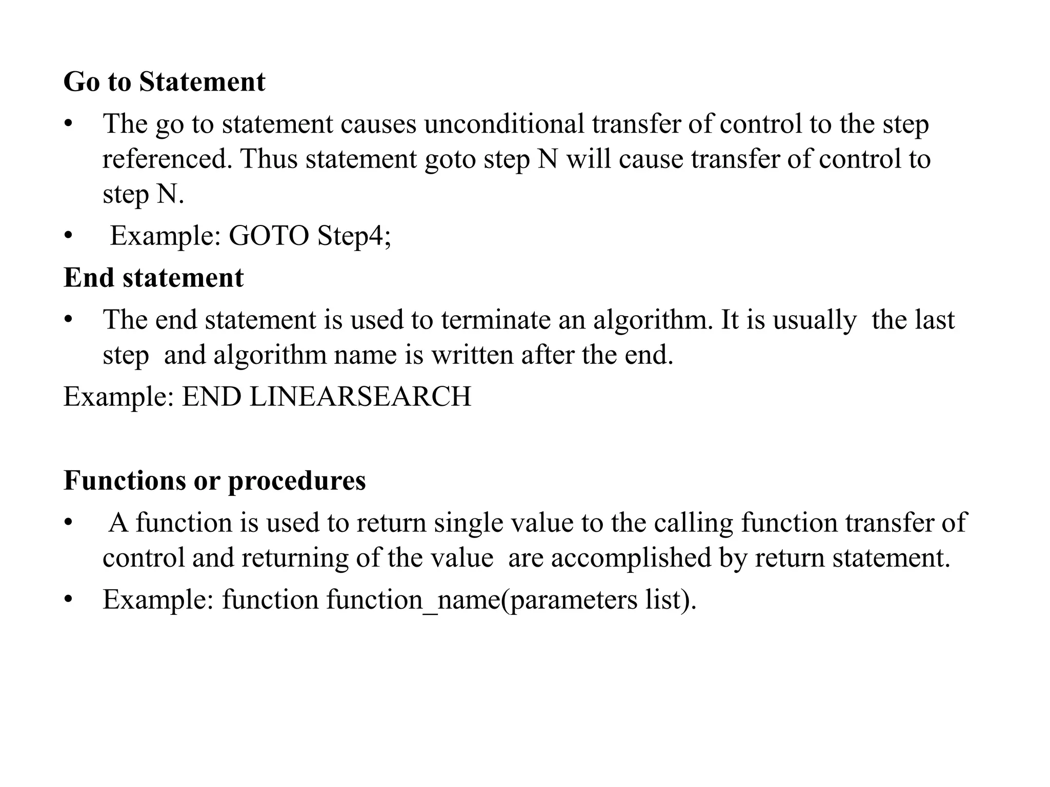 Go to Statement
• The go to statement causes unconditional transfer of control to the step
referenced. Thus statement goto step N will cause transfer of control to
step N.
• Example: GOTO Step4;
End statement
• The end statement is used to terminate an algorithm. It is usually the last
step and algorithm name is written after the end.
Example: END LINEARSEARCH
Functions or procedures
• A function is used to return single value to the calling function transfer of
control and returning of the value are accomplished by return statement.
• Example: function function_name(parameters list).
 