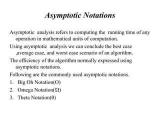 Asymptotic Notations
Asymptotic analysis refers to computing the running time of any
operation in mathematical units of computation.
Using asymptotic analysis we can conclude the best case
,average case, and worst case scenario of an algorithm.
The efficiency of the algorithm normally expressed using
asymptotic notations.
Following are the commonly used asymptotic notations.
1. Big Oh Notation(O)
2. Omega Notation(Ὠ)
3. Theta Notation(θ)
 
