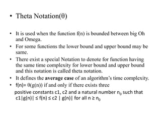 • Theta Notation(θ)
• It is used when the function f(n) is bounded between big Oh
and Omega.
• For some functions the lower bound and upper bound may be
same.
• There exist a special Notation to denote for function having
the same time complexity for lower bound and upper bound
and this notation is called theta notation.
• It defines the average case of an algorithm’s time complexity.
• f(n)= θ(g(n)) if and only if there exists three
positive constants c1, c2 and a natural number n0 such that
c1|g(n)| ≤ f(n) ≤ c2 | g(n)| for all n ≥ n0
 