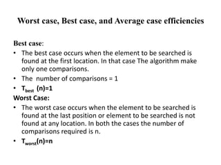 Worst case, Best case, and Average case efficiencies
Best case:
• The best case occurs when the element to be searched is
found at the first location. In that case The algorithm make
only one comparisons.
• The number of comparisons = 1
• Tbest (n)=1
Worst Case:
• The worst case occurs when the element to be searched is
found at the last position or element to be searched is not
found at any location. In both the cases the number of
comparisons required is n.
• Tworst(n)=n
 