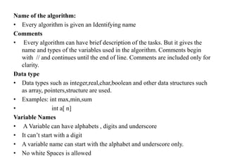 Name of the algorithm:
• Every algorithm is given an Identifying name
Comments
• Every algorithm can have brief description of the tasks. But it gives the
name and types of the variables used in the algorithm. Comments begin
with // and continues until the end of line. Comments are included only for
clarity.
Data type
• Data types such as integer,real,char,boolean and other data structures such
as array, pointers,structure are used.
• Examples: int max,min,sum
• int a[ n]
Variable Names
• A Variable can have alphabets , digits and underscore
• It can’t start with a digit
• A variable name can start with the alphabet and underscore only.
• No white Spaces is allowed
 