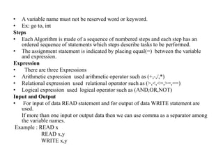 • A variable name must not be reserved word or keyword.
• Ex: go to, int
Steps
• Each Algorithm is made of a sequence of numbered steps and each step has an
ordered sequence of statements which steps describe tasks to be performed.
• The assignment statement is indicated by placing equal(=) between the variable
and expression.
Expression
• There are three Expressions
• Arithmetic expression used arithmetic operator such as (+,-,/,*)
• Relational expression used relational operator such as (>,<,<=,>=,==)
• Logical expression used logical operator such as (AND,OR,NOT)
Input and Output
• For input of data READ statement and for output of data WRITE statement are
used.
If more than one input or output data then we can use comma as a separator among
the variable names.
Example : READ x
READ x,y
WRITE x,y
 